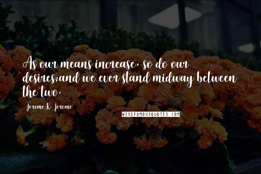 Jerome K. Jerome Quotes: As our means increase, so do our desires;and we ever stand midway between the two.