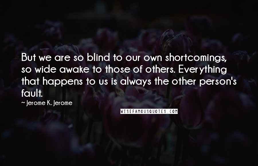 Jerome K. Jerome Quotes: But we are so blind to our own shortcomings, so wide awake to those of others. Everything that happens to us is always the other person's fault.