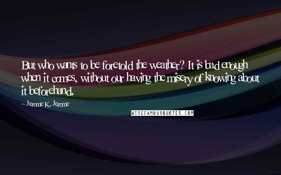 Jerome K. Jerome Quotes: But who wants to be foretold the weather? It is bad enough when it comes, without our having the misery of knowing about it beforehand.