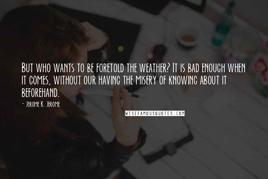 Jerome K. Jerome Quotes: But who wants to be foretold the weather? It is bad enough when it comes, without our having the misery of knowing about it beforehand.