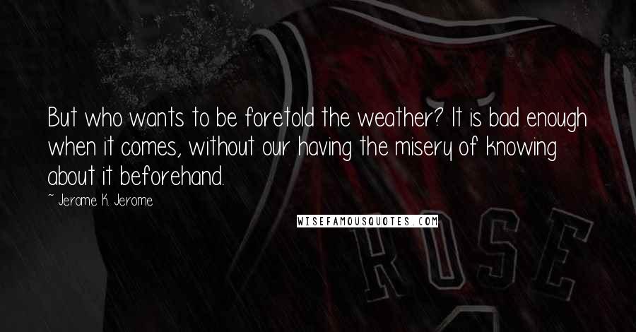 Jerome K. Jerome Quotes: But who wants to be foretold the weather? It is bad enough when it comes, without our having the misery of knowing about it beforehand.