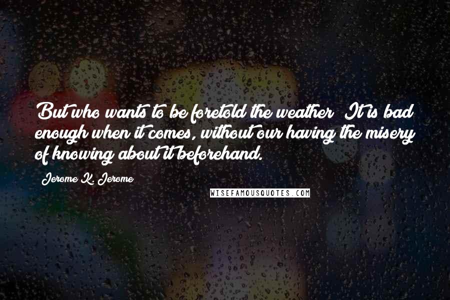 Jerome K. Jerome Quotes: But who wants to be foretold the weather? It is bad enough when it comes, without our having the misery of knowing about it beforehand.