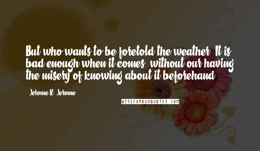Jerome K. Jerome Quotes: But who wants to be foretold the weather? It is bad enough when it comes, without our having the misery of knowing about it beforehand.