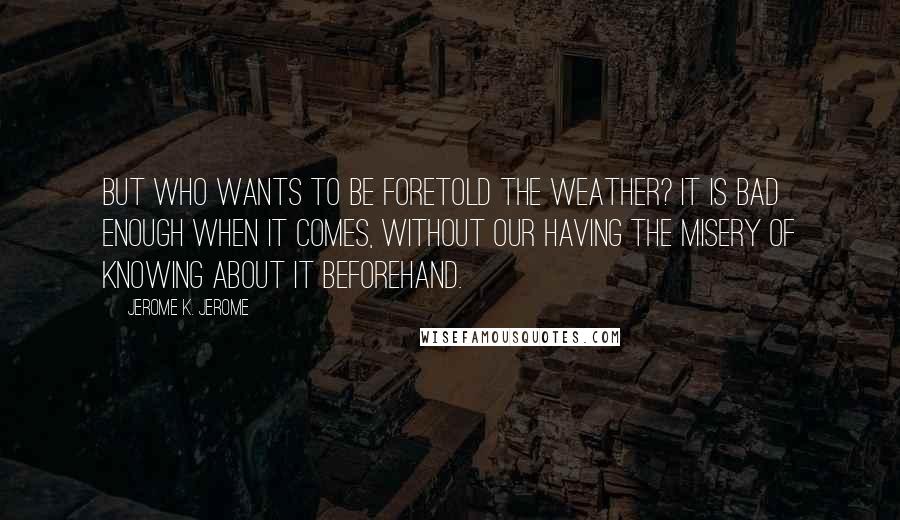 Jerome K. Jerome Quotes: But who wants to be foretold the weather? It is bad enough when it comes, without our having the misery of knowing about it beforehand.