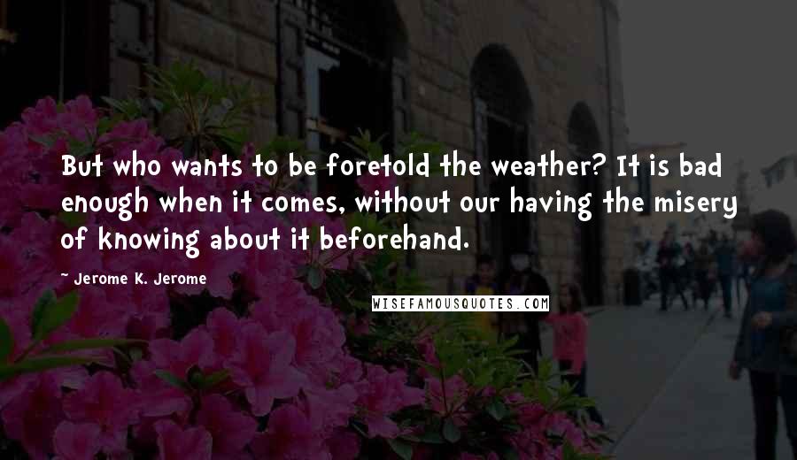 Jerome K. Jerome Quotes: But who wants to be foretold the weather? It is bad enough when it comes, without our having the misery of knowing about it beforehand.