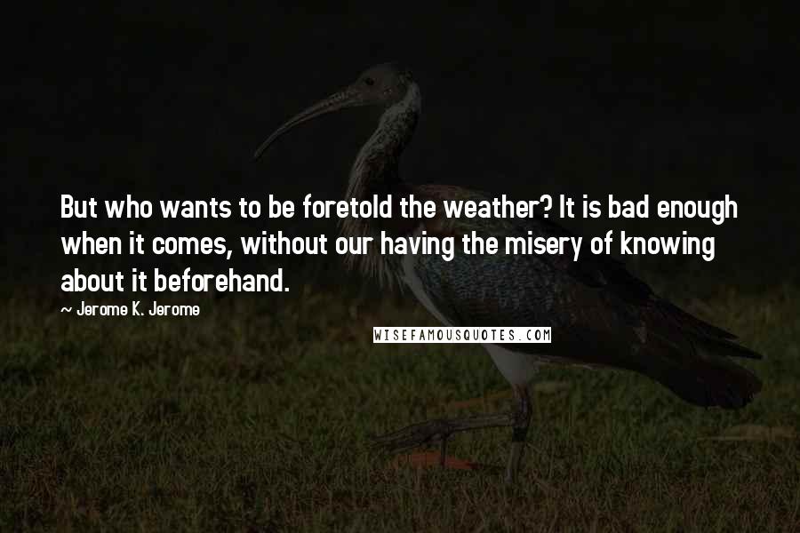 Jerome K. Jerome Quotes: But who wants to be foretold the weather? It is bad enough when it comes, without our having the misery of knowing about it beforehand.