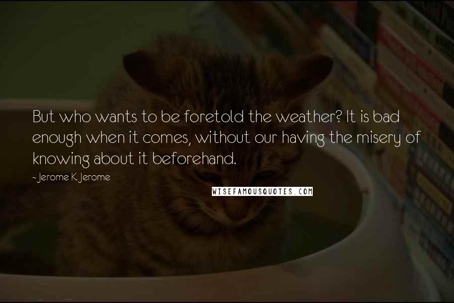 Jerome K. Jerome Quotes: But who wants to be foretold the weather? It is bad enough when it comes, without our having the misery of knowing about it beforehand.
