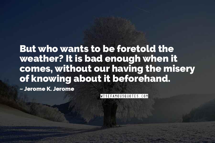 Jerome K. Jerome Quotes: But who wants to be foretold the weather? It is bad enough when it comes, without our having the misery of knowing about it beforehand.