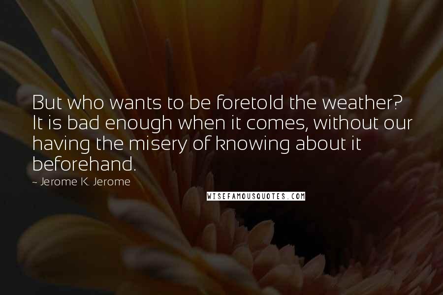 Jerome K. Jerome Quotes: But who wants to be foretold the weather? It is bad enough when it comes, without our having the misery of knowing about it beforehand.
