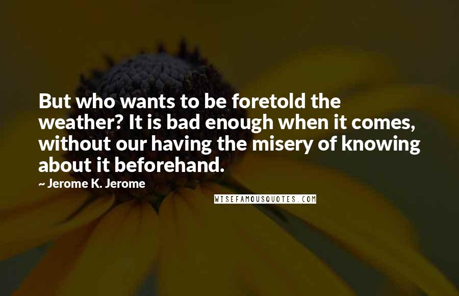 Jerome K. Jerome Quotes: But who wants to be foretold the weather? It is bad enough when it comes, without our having the misery of knowing about it beforehand.