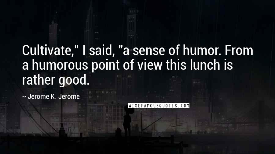 Jerome K. Jerome Quotes: Cultivate," I said, "a sense of humor. From a humorous point of view this lunch is rather good.