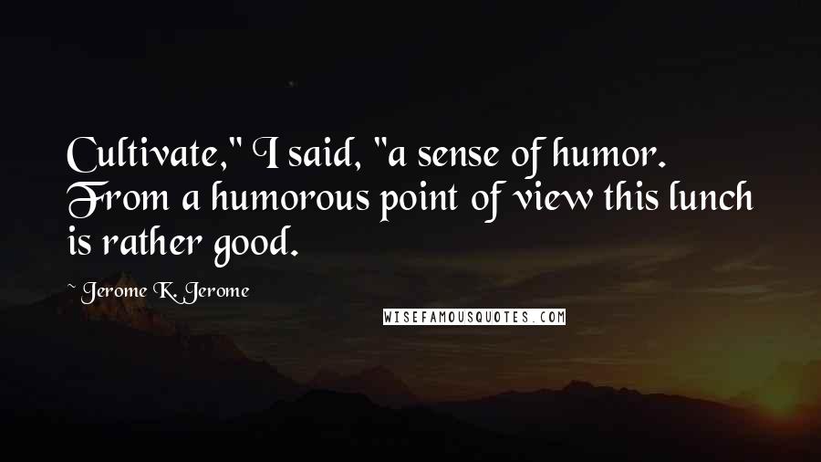 Jerome K. Jerome Quotes: Cultivate," I said, "a sense of humor. From a humorous point of view this lunch is rather good.