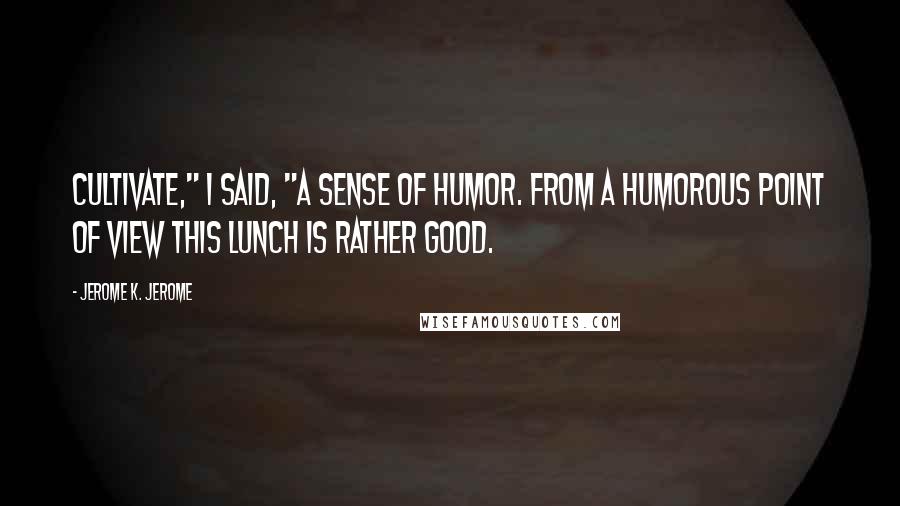 Jerome K. Jerome Quotes: Cultivate," I said, "a sense of humor. From a humorous point of view this lunch is rather good.