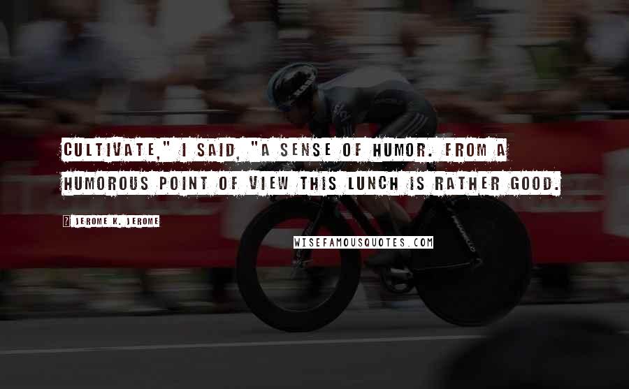 Jerome K. Jerome Quotes: Cultivate," I said, "a sense of humor. From a humorous point of view this lunch is rather good.