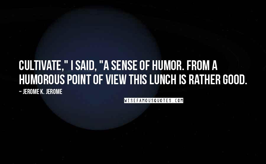 Jerome K. Jerome Quotes: Cultivate," I said, "a sense of humor. From a humorous point of view this lunch is rather good.