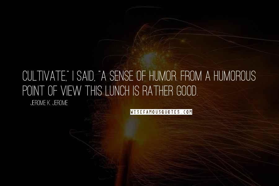Jerome K. Jerome Quotes: Cultivate," I said, "a sense of humor. From a humorous point of view this lunch is rather good.