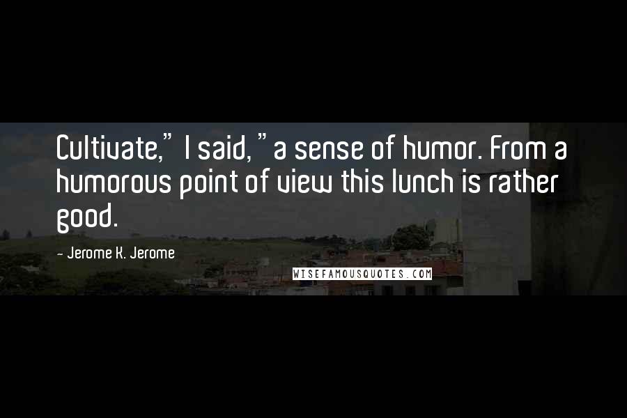 Jerome K. Jerome Quotes: Cultivate," I said, "a sense of humor. From a humorous point of view this lunch is rather good.
