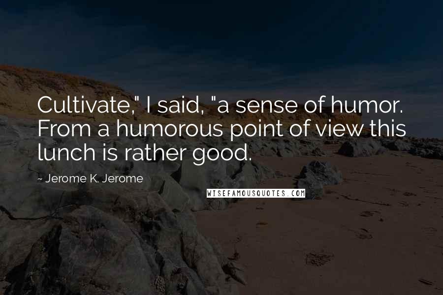 Jerome K. Jerome Quotes: Cultivate," I said, "a sense of humor. From a humorous point of view this lunch is rather good.