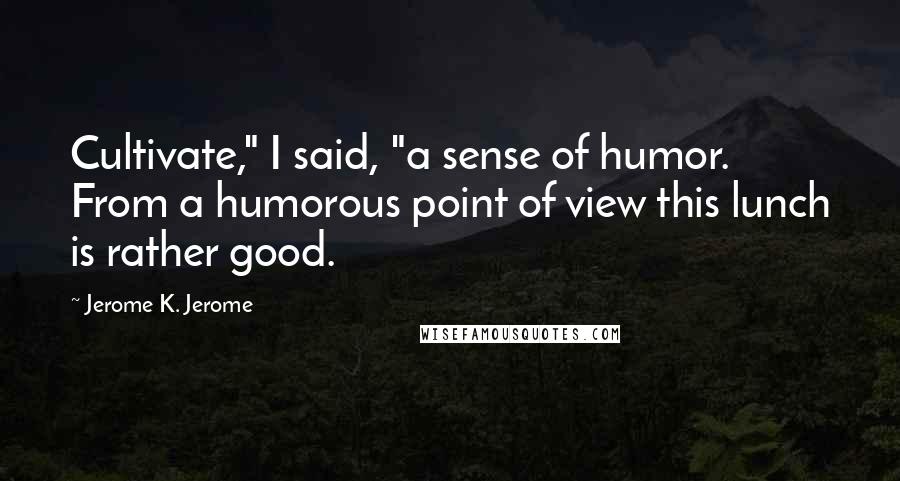 Jerome K. Jerome Quotes: Cultivate," I said, "a sense of humor. From a humorous point of view this lunch is rather good.