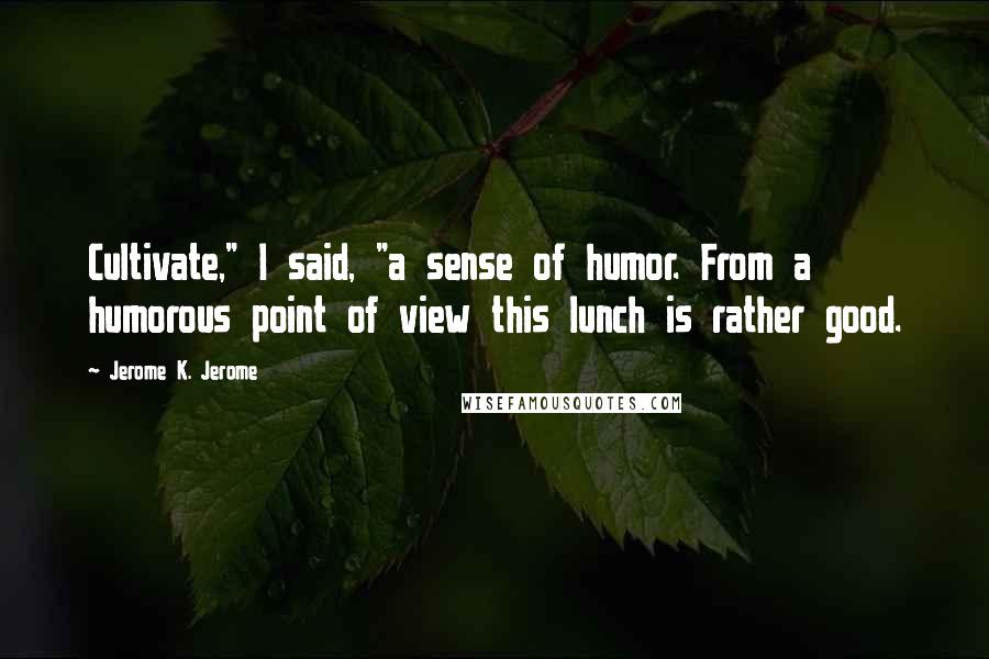 Jerome K. Jerome Quotes: Cultivate," I said, "a sense of humor. From a humorous point of view this lunch is rather good.