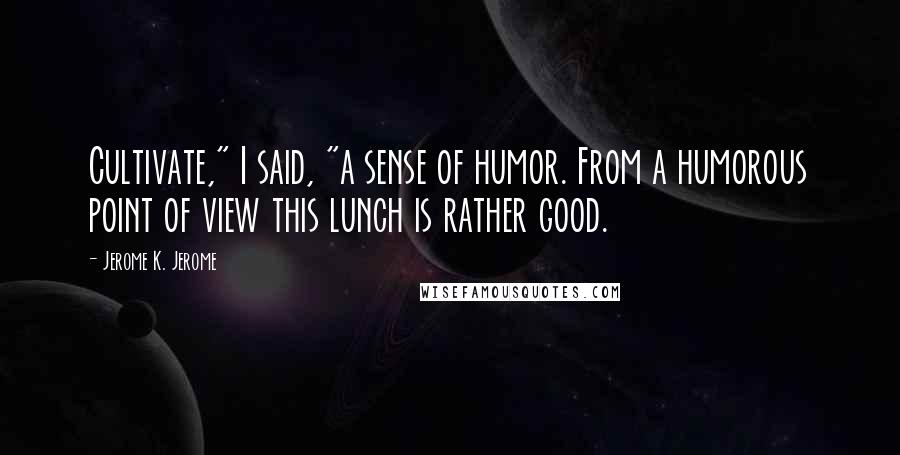 Jerome K. Jerome Quotes: Cultivate," I said, "a sense of humor. From a humorous point of view this lunch is rather good.