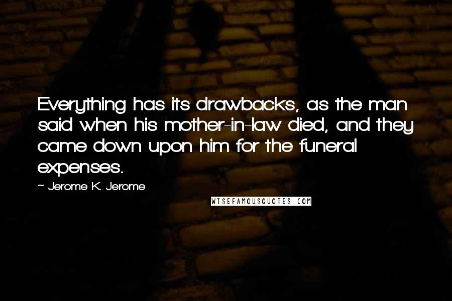 Jerome K. Jerome Quotes: Everything has its drawbacks, as the man said when his mother-in-law died, and they came down upon him for the funeral expenses.