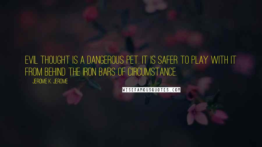 Jerome K. Jerome Quotes: Evil thought is a dangerous pet. It is safer to play with it from behind the iron bars of circumstance.