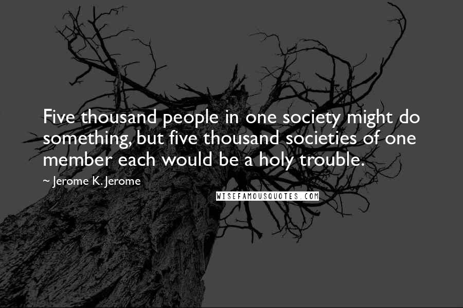 Jerome K. Jerome Quotes: Five thousand people in one society might do something, but five thousand societies of one member each would be a holy trouble.