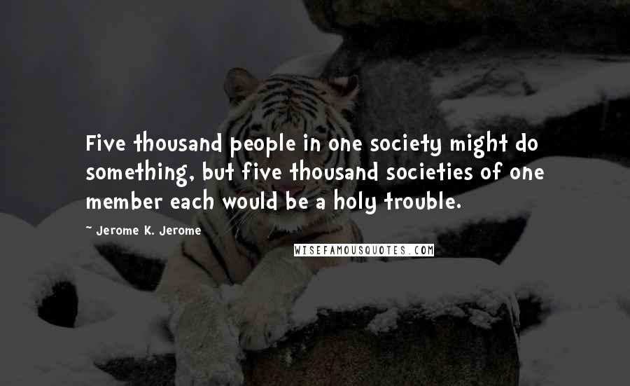 Jerome K. Jerome Quotes: Five thousand people in one society might do something, but five thousand societies of one member each would be a holy trouble.