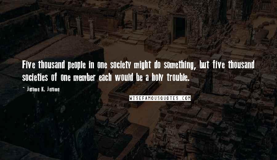 Jerome K. Jerome Quotes: Five thousand people in one society might do something, but five thousand societies of one member each would be a holy trouble.