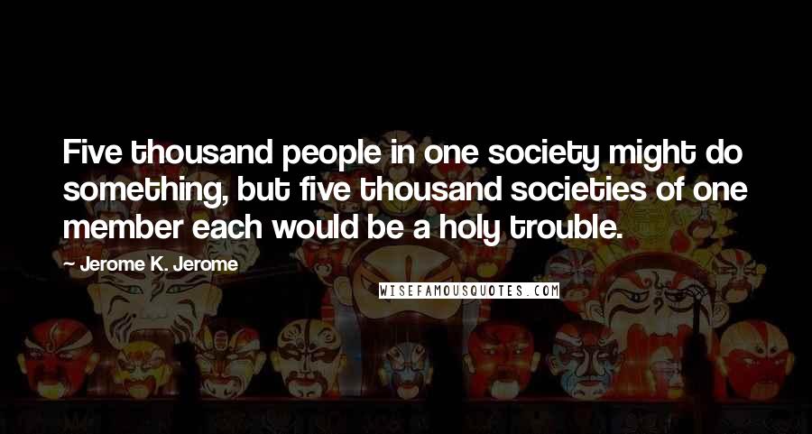 Jerome K. Jerome Quotes: Five thousand people in one society might do something, but five thousand societies of one member each would be a holy trouble.