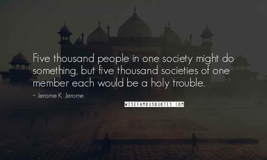 Jerome K. Jerome Quotes: Five thousand people in one society might do something, but five thousand societies of one member each would be a holy trouble.