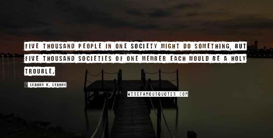 Jerome K. Jerome Quotes: Five thousand people in one society might do something, but five thousand societies of one member each would be a holy trouble.