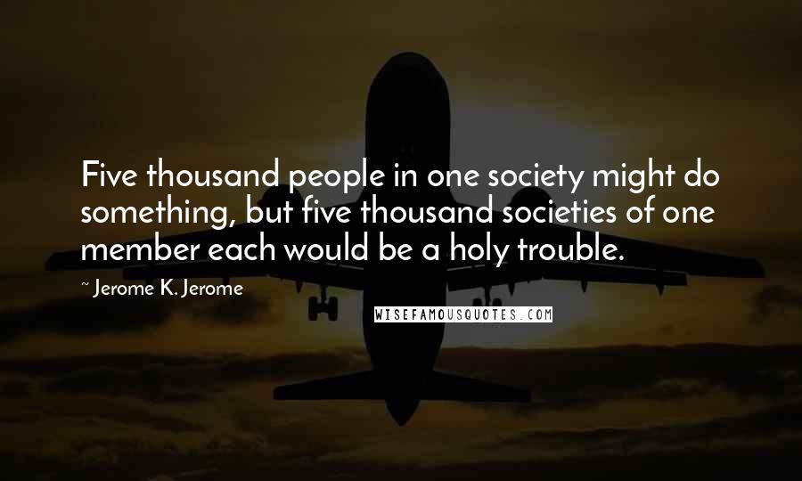 Jerome K. Jerome Quotes: Five thousand people in one society might do something, but five thousand societies of one member each would be a holy trouble.