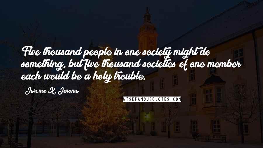 Jerome K. Jerome Quotes: Five thousand people in one society might do something, but five thousand societies of one member each would be a holy trouble.