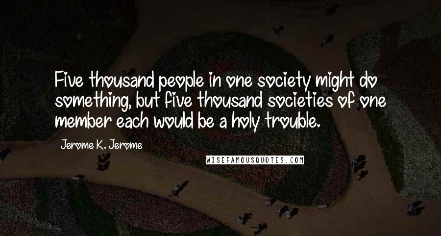 Jerome K. Jerome Quotes: Five thousand people in one society might do something, but five thousand societies of one member each would be a holy trouble.