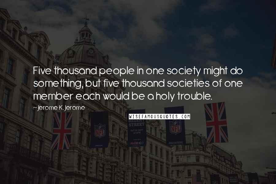 Jerome K. Jerome Quotes: Five thousand people in one society might do something, but five thousand societies of one member each would be a holy trouble.