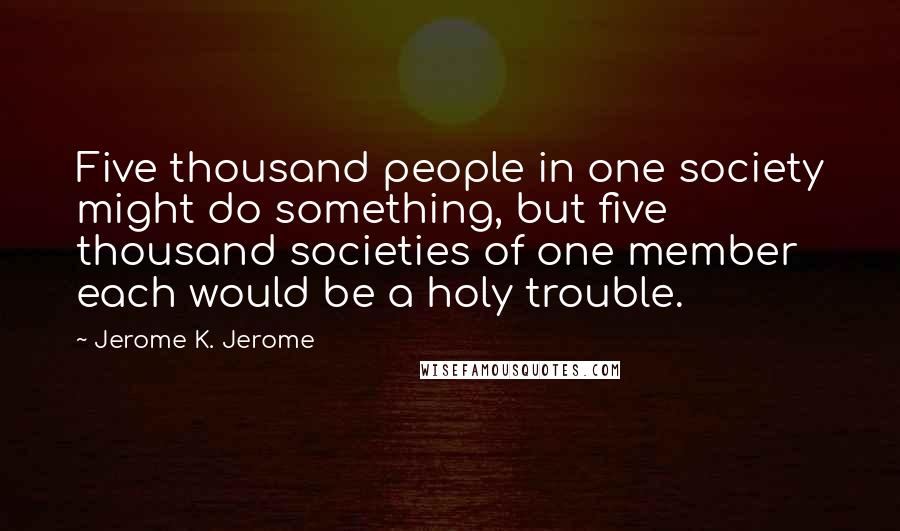 Jerome K. Jerome Quotes: Five thousand people in one society might do something, but five thousand societies of one member each would be a holy trouble.