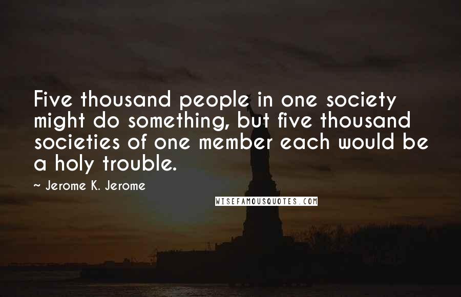 Jerome K. Jerome Quotes: Five thousand people in one society might do something, but five thousand societies of one member each would be a holy trouble.