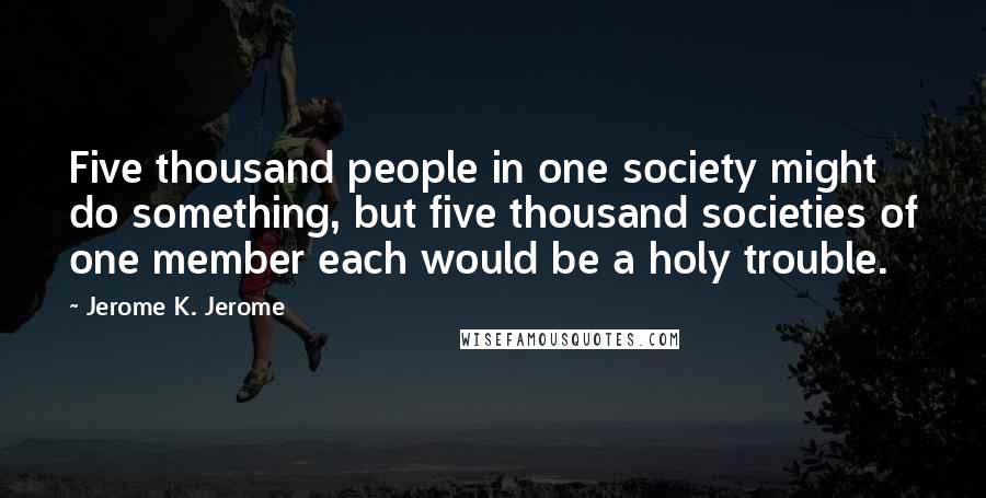 Jerome K. Jerome Quotes: Five thousand people in one society might do something, but five thousand societies of one member each would be a holy trouble.