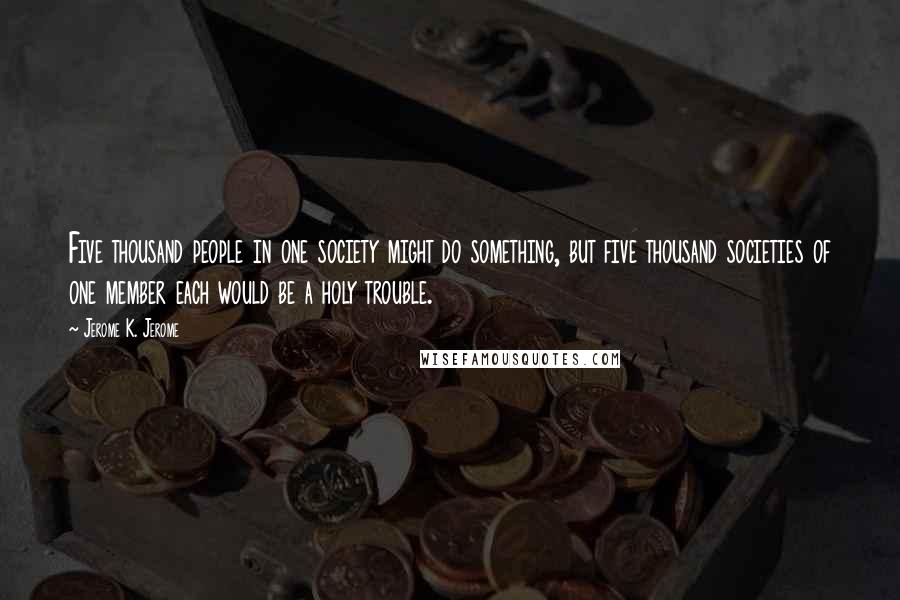 Jerome K. Jerome Quotes: Five thousand people in one society might do something, but five thousand societies of one member each would be a holy trouble.