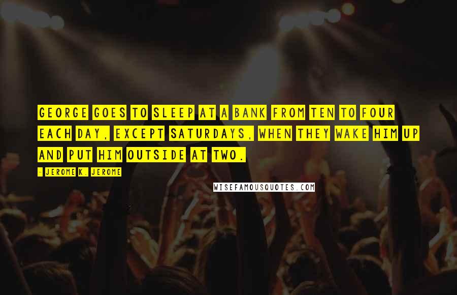 Jerome K. Jerome Quotes: George goes to sleep at a bank from ten to four each day, except Saturdays, when they wake him up and put him outside at two.
