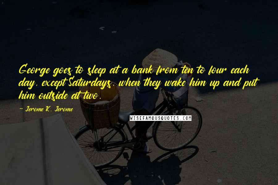 Jerome K. Jerome Quotes: George goes to sleep at a bank from ten to four each day, except Saturdays, when they wake him up and put him outside at two.