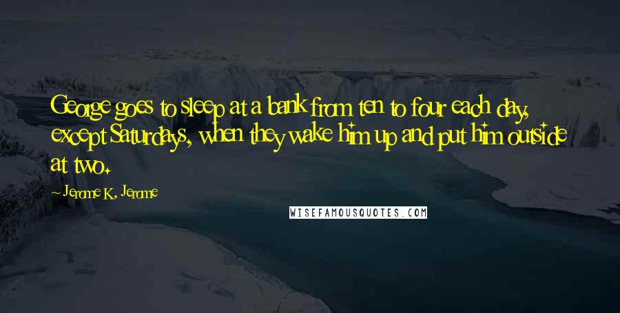 Jerome K. Jerome Quotes: George goes to sleep at a bank from ten to four each day, except Saturdays, when they wake him up and put him outside at two.