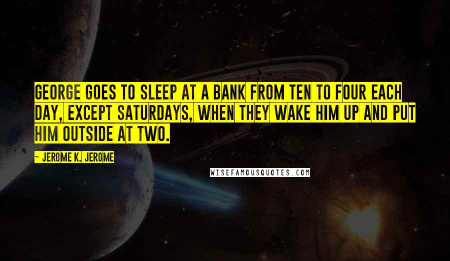 Jerome K. Jerome Quotes: George goes to sleep at a bank from ten to four each day, except Saturdays, when they wake him up and put him outside at two.