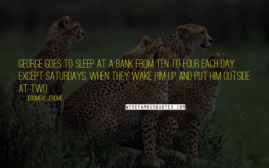 Jerome K. Jerome Quotes: George goes to sleep at a bank from ten to four each day, except Saturdays, when they wake him up and put him outside at two.