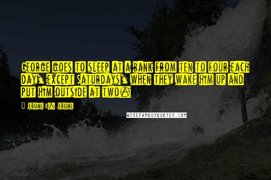 Jerome K. Jerome Quotes: George goes to sleep at a bank from ten to four each day, except Saturdays, when they wake him up and put him outside at two.
