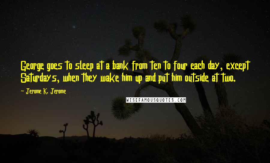 Jerome K. Jerome Quotes: George goes to sleep at a bank from ten to four each day, except Saturdays, when they wake him up and put him outside at two.