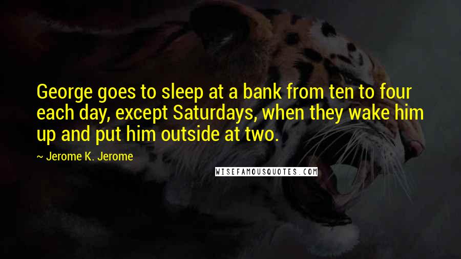 Jerome K. Jerome Quotes: George goes to sleep at a bank from ten to four each day, except Saturdays, when they wake him up and put him outside at two.