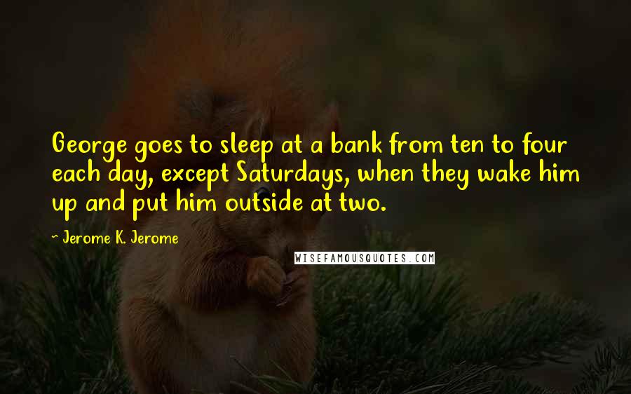 Jerome K. Jerome Quotes: George goes to sleep at a bank from ten to four each day, except Saturdays, when they wake him up and put him outside at two.